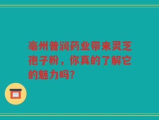 亳州普润药业带来灵芝孢子粉，你真的了解它的魅力吗？