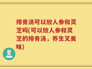 排骨汤可以放人参和灵芝吗(可以放人参和灵芝的排骨汤，养生又美味)