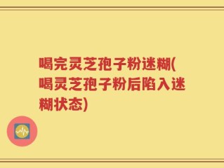 喝完灵芝孢子粉迷糊(喝灵芝孢子粉后陷入迷糊状态)