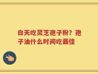 白天吃灵芝孢子粉？孢子油什么时间吃最佳