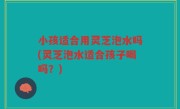 小孩适合用灵芝泡水吗(灵芝泡水适合孩子喝吗？)