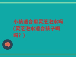 小孩适合用灵芝泡水吗(灵芝泡水适合孩子喝吗？)