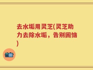 去水垢用灵芝(灵芝助力去除水垢，告别困恼)