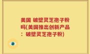 美国 破壁灵芝孢子粉吗(美国推出创新产品：破壁灵芝孢子粉)