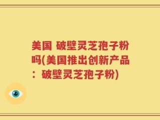 美国 破壁灵芝孢子粉吗(美国推出创新产品：破壁灵芝孢子粉)