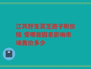 江苏野生灵芝孢子粉价格 受哪些因素影响市场售价多少