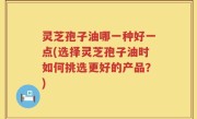 灵芝孢子油哪一种好一点(选择灵芝孢子油时如何挑选更好的产品？)