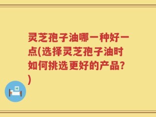 灵芝孢子油哪一种好一点(选择灵芝孢子油时如何挑选更好的产品？)