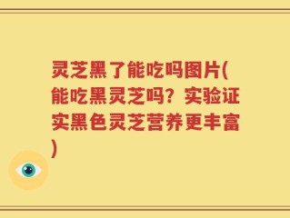 灵芝黑了能吃吗图片(能吃黑灵芝吗？实验证实黑色灵芝营养更丰富)