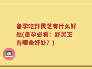 备孕吃野灵芝有什么好处(备孕必看：野灵芝有哪些好处？)