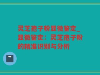 灵芝孢子粉显微鉴定_显微鉴定：灵芝孢子粉的精准识别与分析