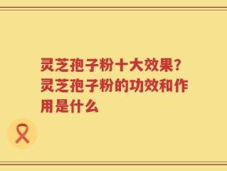 灵芝孢子粉十大效果？灵芝孢子粉的功效和作用是什么