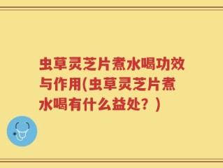 虫草灵芝片煮水喝功效与作用(虫草灵芝片煮水喝有什么益处？)