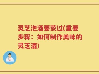 灵芝泡酒要蒸过(重要步骤：如何制作美味的灵芝酒)