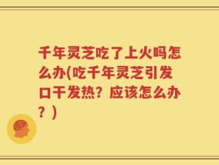 千年灵芝吃了上火吗怎么办(吃千年灵芝引发口干发热？应该怎么办？)