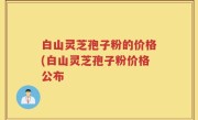 白山灵芝孢子粉的价格(白山灵芝孢子粉价格公布