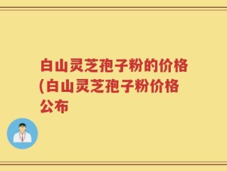 白山灵芝孢子粉的价格(白山灵芝孢子粉价格公布