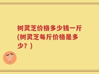 树灵芝价格多少钱一斤(树灵芝每斤价格是多少？)