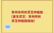 常州市阿秋灵芝种植园(重生灵芝：常州阿秋灵芝种植园探秘)