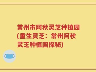 常州市阿秋灵芝种植园(重生灵芝：常州阿秋灵芝种植园探秘)