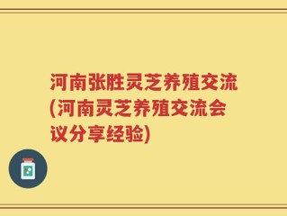 河南张胜灵芝养殖交流(河南灵芝养殖交流会议分享经验)
