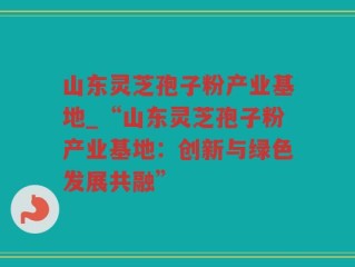 山东灵芝孢子粉产业基地_“山东灵芝孢子粉产业基地：创新与绿色发展共融”