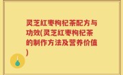 灵芝红枣枸杞茶配方与功效(灵芝红枣枸杞茶的制作方法及营养价值)