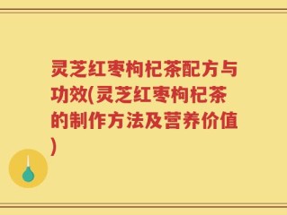 灵芝红枣枸杞茶配方与功效(灵芝红枣枸杞茶的制作方法及营养价值)