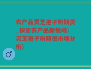 农产品灵芝孢子粉期货_探索农产品新领域：灵芝孢子粉期货市场分析)