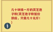 几十块钱一斤的灵芝孢子粉(灵芝孢子粉低价供应，只需几十元斤！)