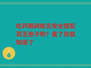 吃药期间能否安全搭配灵芝孢子粉？看了你就知道了