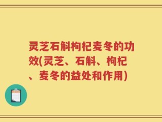 灵芝石斛枸杞麦冬的功效(灵芝、石斛、枸杞、麦冬的益处和作用)