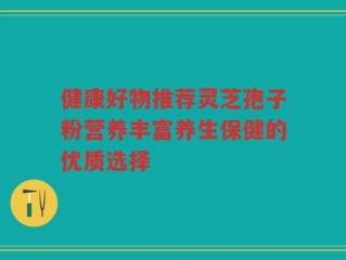 健康好物推荐灵芝孢子粉营养丰富养生保健的优质选择