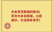 大米灵芝酿酒的做法(灵芝大米自制酒，口感美妙，方法简单易学)
