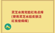 灵芝水用完脸红有点痒(使用灵芝水后皮肤泛红有些痒痒)