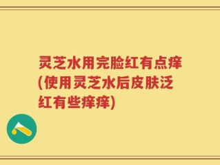 灵芝水用完脸红有点痒(使用灵芝水后皮肤泛红有些痒痒)