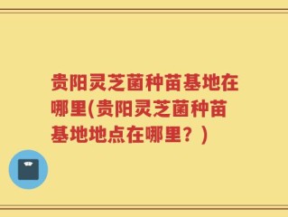 贵阳灵芝菌种苗基地在哪里(贵阳灵芝菌种苗基地地点在哪里？)