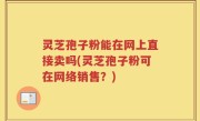 灵芝孢子粉能在网上直接卖吗(灵芝孢子粉可在网络销售？)
