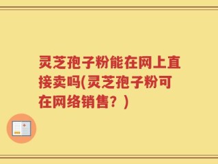 灵芝孢子粉能在网上直接卖吗(灵芝孢子粉可在网络销售？)