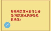 每晚喝灵芝水有什么好处(喝灵芝水的好处及其功效)