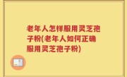 老年人怎样服用灵芝孢子粉(老年人如何正确服用灵芝孢子粉)