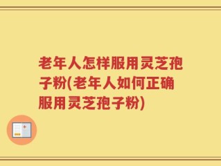 老年人怎样服用灵芝孢子粉(老年人如何正确服用灵芝孢子粉)