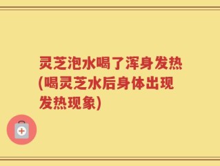 灵芝泡水喝了浑身发热(喝灵芝水后身体出现发热现象)