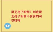 灵芝孢子粉甜？到底灵芝孢子粉苦不苦苦的可以吃吗