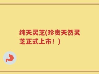 纯天灵芝(珍贵天然灵芝正式上市！)