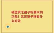 破壁灵芝孢子粉最大的功效？灵芝孢子粉有什么好处