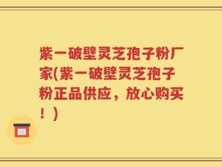 紫一破壁灵芝孢子粉厂家(紫一破壁灵芝孢子粉正品供应，放心购买！)