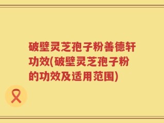 破壁灵芝孢子粉善德轩功效(破壁灵芝孢子粉的功效及适用范围)