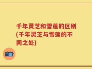 千年灵芝和雪莲的区别(千年灵芝与雪莲的不同之处)