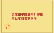 灵芝孢子胶囊网？哪里可以买到灵芝孢子